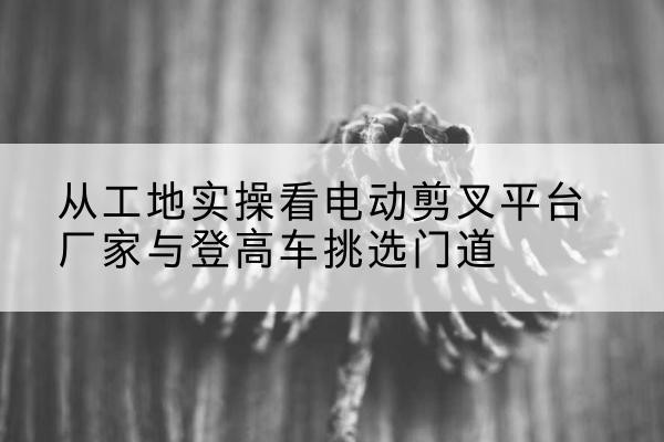 万山电动剪叉升降平台厂家-从工地实操看电动剪叉平台厂家与登高车挑选门道