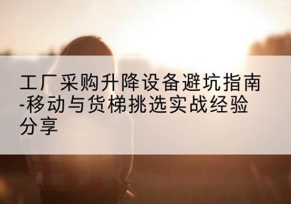 万山移动式升降机怎么选-工厂采购升降设备避坑指南-移动与货梯挑选实战经验分享