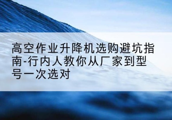 万山升降平台厂家-高空作业升降机选购避坑指南-行内人教你从厂家到型号一次选对