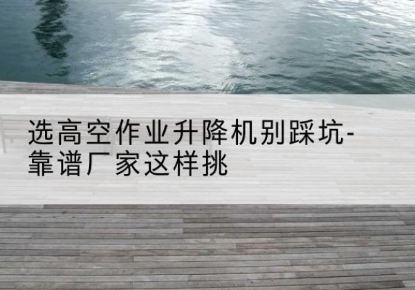 万山剪叉式升降机厂家-选高空作业升降机别踩坑-靠谱厂家这样挑