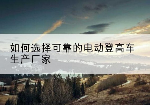 万山电动登高车厂家-如何选择可靠的电动登高车生产厂家