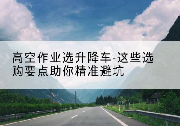万山升降车厂家-高空作业选升降车-这些选购要点助你*避坑