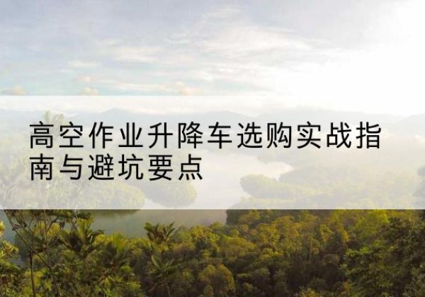 万山升降车怎么选-高空作业升降车选购实战指南与避坑要点