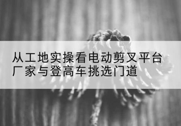 万山电动剪叉升降平台厂家-从工地实操看电动剪叉平台厂家与登高车挑选门道