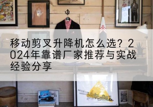 万山升降平台厂家推荐-移动剪叉升降机怎么选？2024年靠谱厂家推荐与实战经验分享
