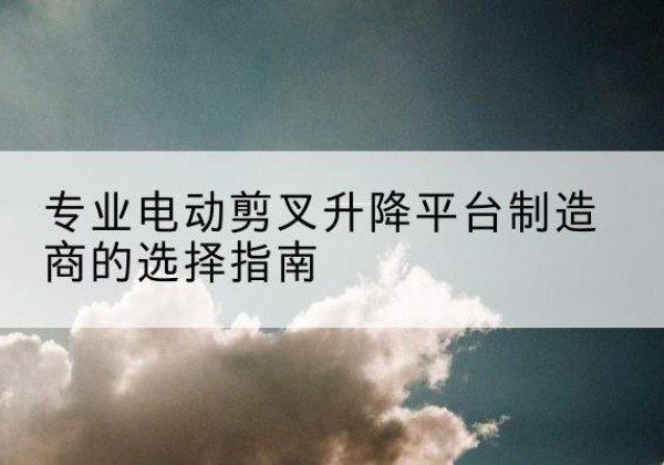 万山电动剪叉升降平台厂家-专业电动剪叉升降平台制造商的选择指南